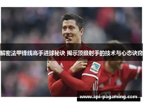 解密法甲锋线高手进球秘诀 揭示顶级射手的技术与心态诀窍