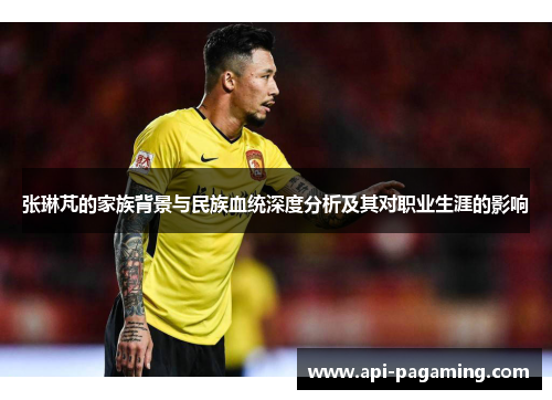 张琳芃的家族背景与民族血统深度分析及其对职业生涯的影响