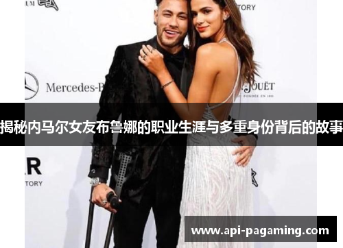 揭秘内马尔女友布鲁娜的职业生涯与多重身份背后的故事