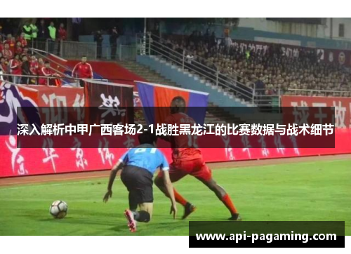 深入解析中甲广西客场2-1战胜黑龙江的比赛数据与战术细节