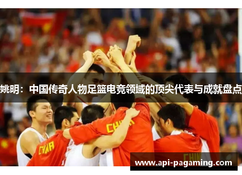 姚明：中国传奇人物足篮电竞领域的顶尖代表与成就盘点