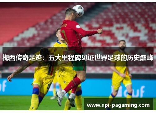 梅西传奇足迹：五大里程碑见证世界足球的历史巅峰