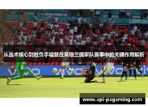 从战术核心到胜负手福登在英格兰国家队赛事中的关键作用解析